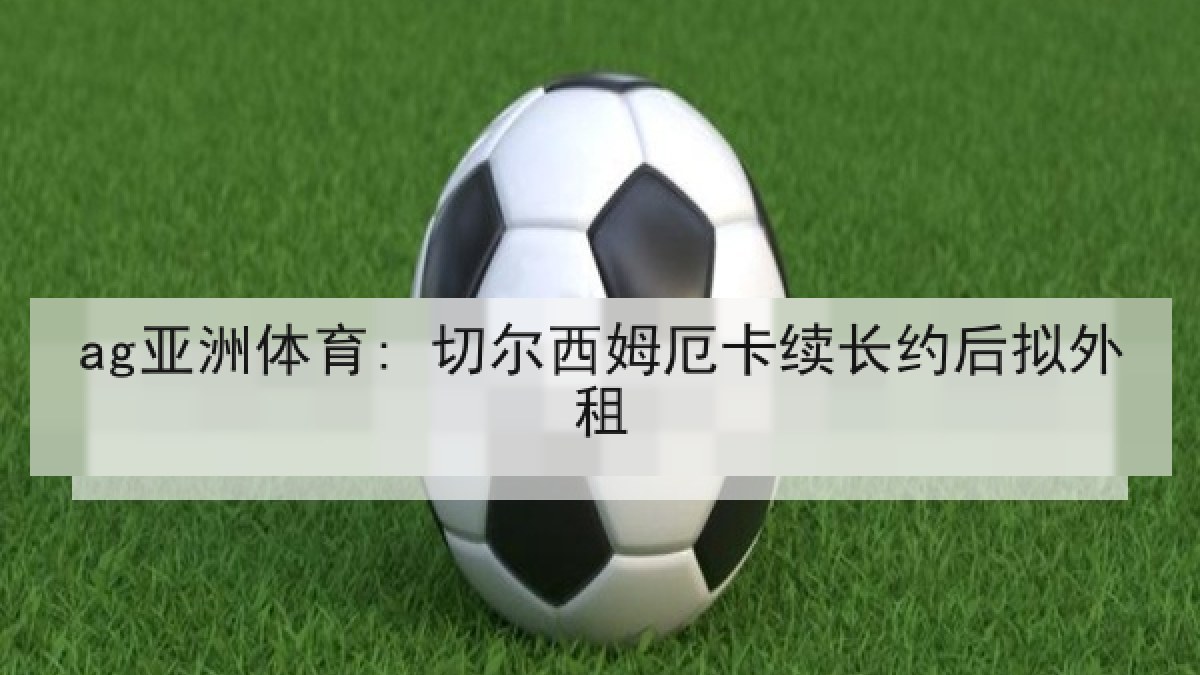 ag亚洲体育: 切尔西姆厄卡续长约后拟外租